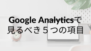 初心者必見！Google Analyticsで見るべき５つの項目